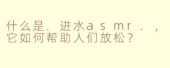 什么是.进水asmr.，它如何帮助人们放松？
