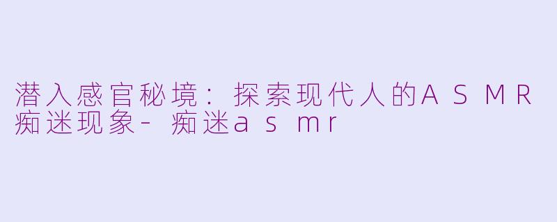 潜入感官秘境：探索现代人的ASMR痴迷现象-痴迷asmr