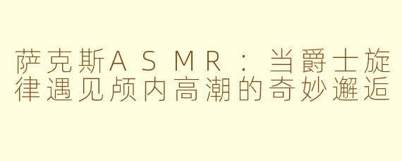 萨克斯ASMR：当爵士旋律遇见颅内高潮的奇妙邂逅