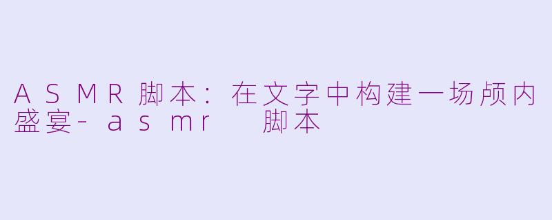 ASMR脚本：在文字中构建一场颅内盛宴-asmr 脚本