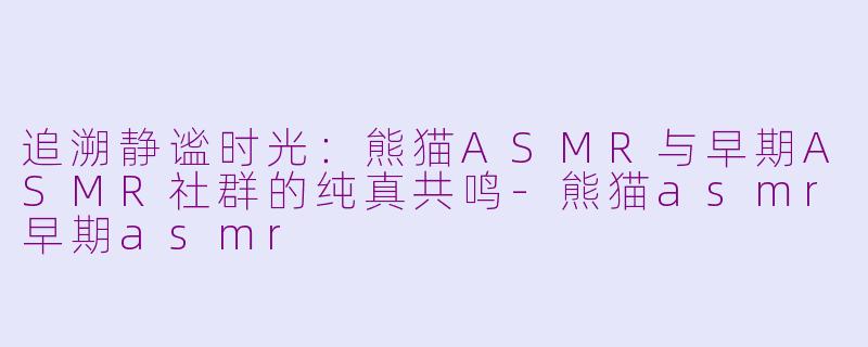 追溯静谧时光：熊猫ASMR与早期ASMR社群的纯真共鸣-熊猫asmr早期asmr