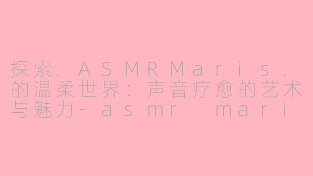 探索.ASMRMaris.的温柔世界：声音疗愈的艺术与魅力-asmr maris