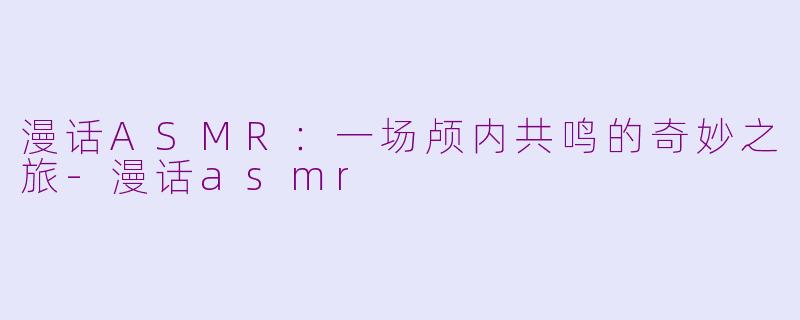 漫话ASMR：一场颅内共鸣的奇妙之旅-漫话asmr