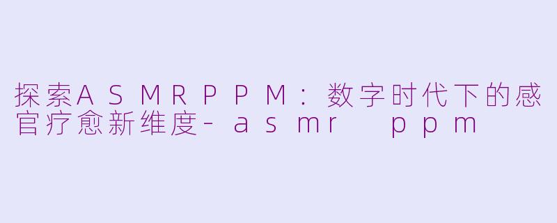 探索ASMRPPM：数字时代下的感官疗愈新维度-asmr ppm
