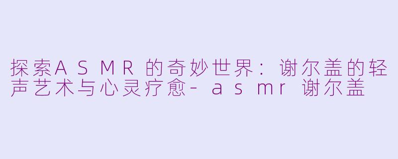 探索ASMR的奇妙世界：谢尔盖的轻声艺术与心灵疗愈-asmr谢尔盖