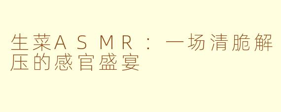 生菜ASMR：一场清脆解压的感官盛宴