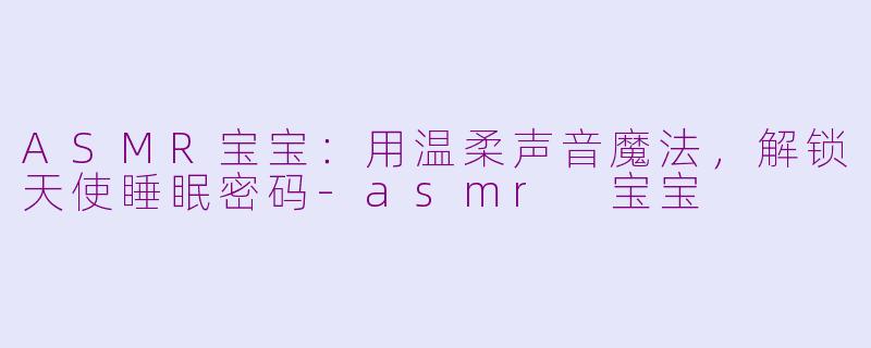 ASMR宝宝：用温柔声音魔法，解锁天使睡眠密码-asmr 宝宝