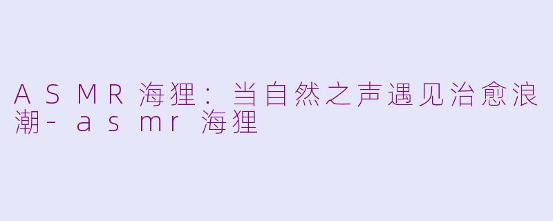 ASMR海狸：当自然之声遇见治愈浪潮-asmr海狸