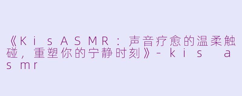 《KisASMR：声音疗愈的温柔触碰，重塑你的宁静时刻》-kis asmr