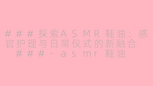 ###探索ASMR鞋油：感官护理与日常仪式的新融合

###-asmr鞋油