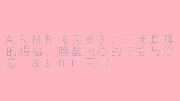 ASMR《天官》：一场耳畔的赐福，唤醒内心的宁静与治愈-asmr天官