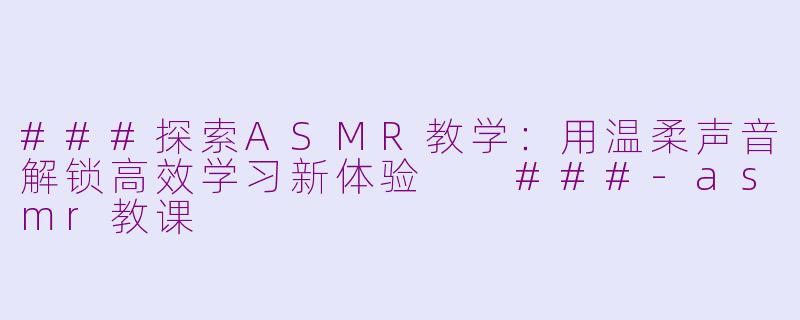 ###探索ASMR教学：用温柔声音解锁高效学习新体验

###-asmr教课