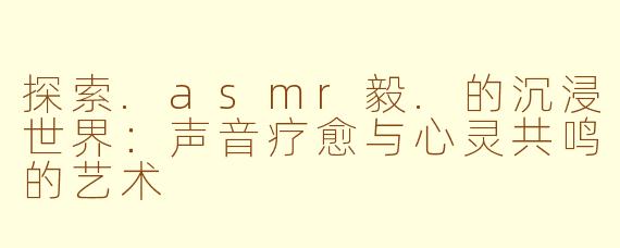 探索.asmr毅.的沉浸世界：声音疗愈与心灵共鸣的艺术