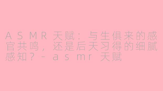 ASMR天赋：与生俱来的感官共鸣，还是后天习得的细腻感知？-asmr天赋