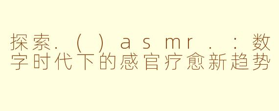 探索.()asmr.：数字时代下的感官疗愈新趋势