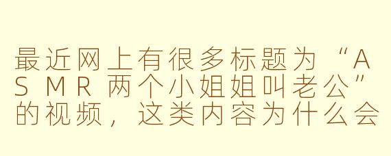 最近网上有很多标题为“ASMR两个小姐姐叫老公”的视频，这类内容为什么会吸引观众呢？