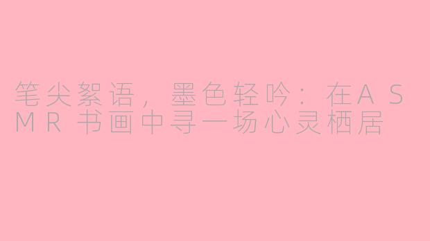 笔尖絮语，墨色轻吟：在ASMR书画中寻一场心灵栖居