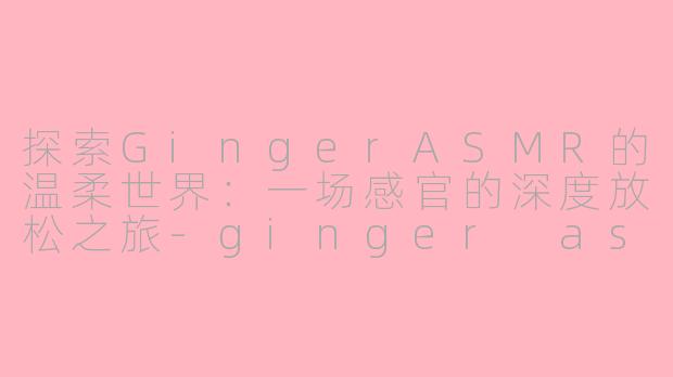 探索GingerASMR的温柔世界：一场感官的深度放松之旅-ginger asmr