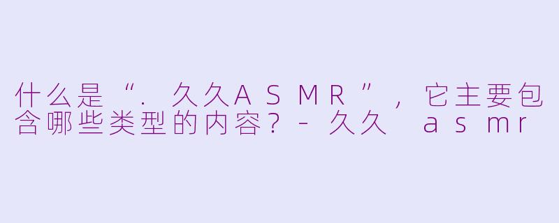 什么是“.久久ASMR”，它主要包含哪些类型的内容？-久久 asmr