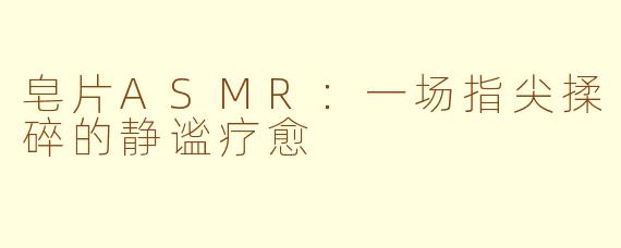 皂片ASMR：一场指尖揉碎的静谧疗愈