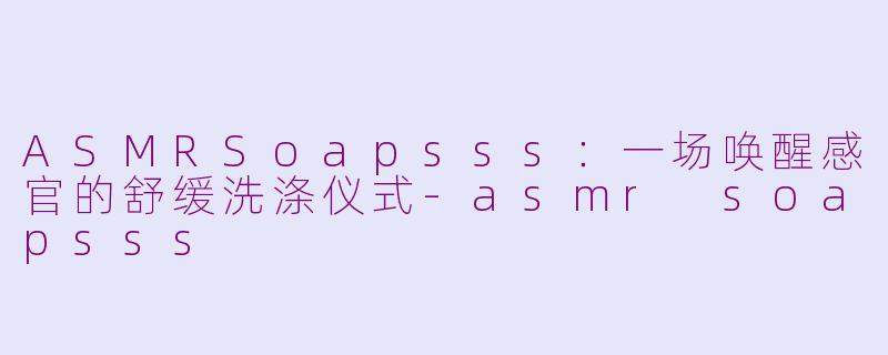 ASMRSoapsss：一场唤醒感官的舒缓洗涤仪式