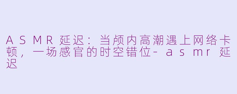 ASMR延迟：当颅内高潮遇上网络卡顿，一场感官的时空错位-asmr延迟
