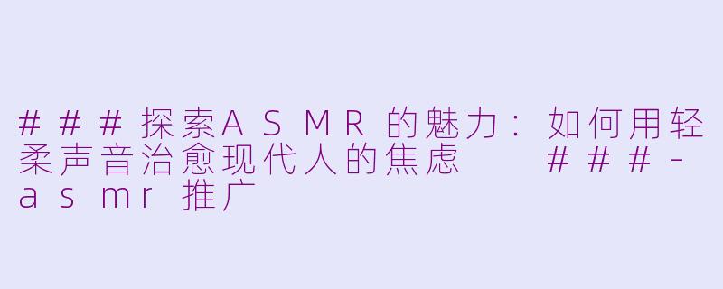 ###探索ASMR的魅力：如何用轻柔声音治愈现代人的焦虑

###-asmr推广