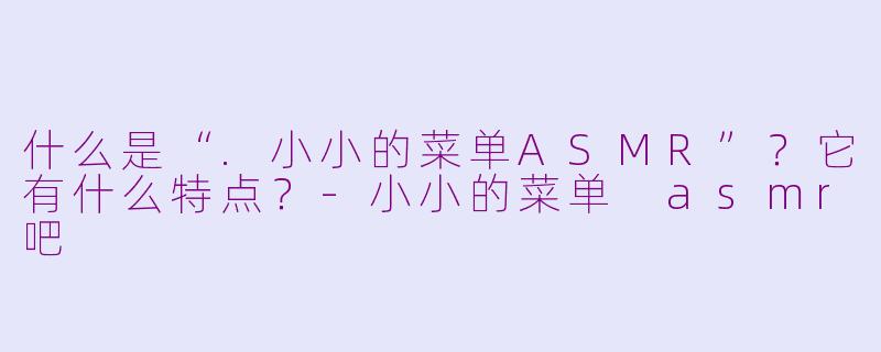 什么是“.小小的菜单ASMR”？它有什么特点？-小小的菜单 asmr吧