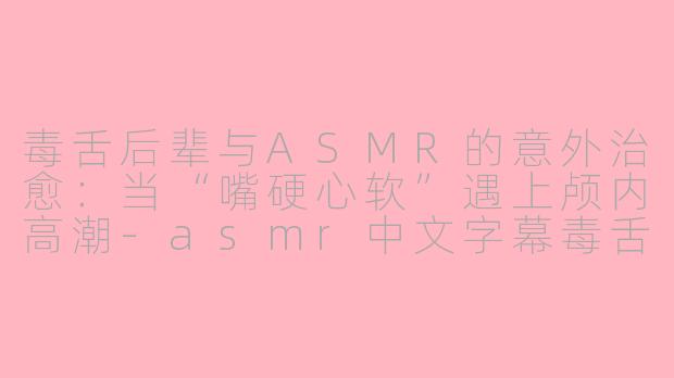 毒舌后辈与ASMR的意外治愈：当“嘴硬心软”遇上颅内高潮-asmr中文字幕毒舌后辈