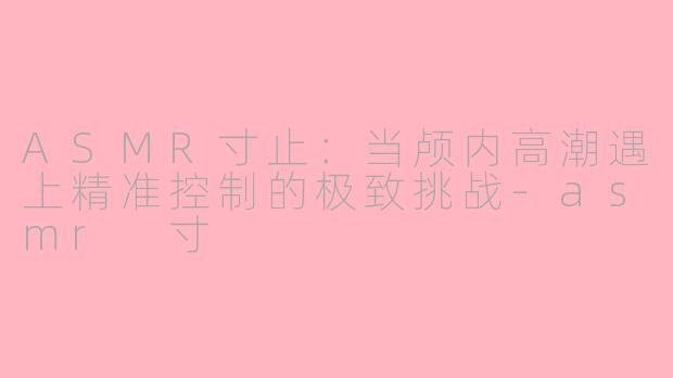 ASMR寸止：当颅内高潮遇上精准控制的极致挑战-asmr 寸