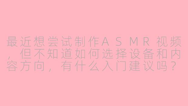 最近想尝试制作ASMR视频，但不知道如何选择设备和内容方向，有什么入门建议吗？-asmr博