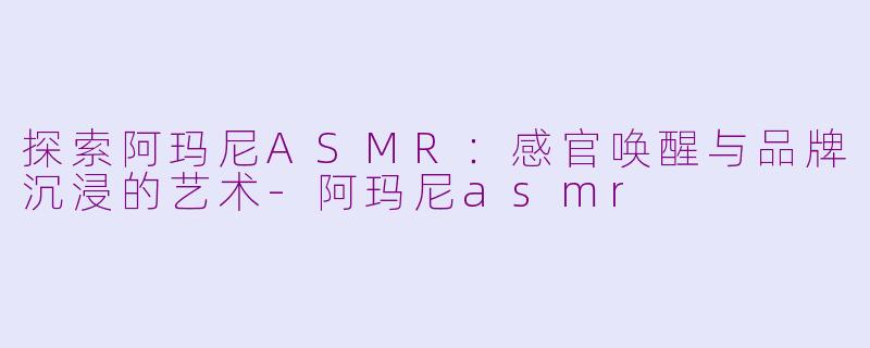 探索阿玛尼ASMR：感官唤醒与品牌沉浸的艺术-阿玛尼asmr