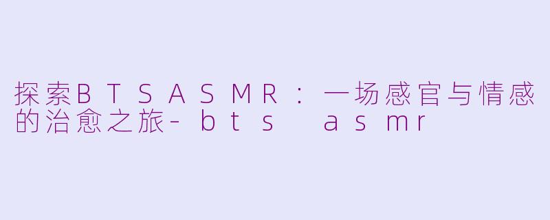 探索BTSASMR：一场感官与情感的治愈之旅-bts asmr