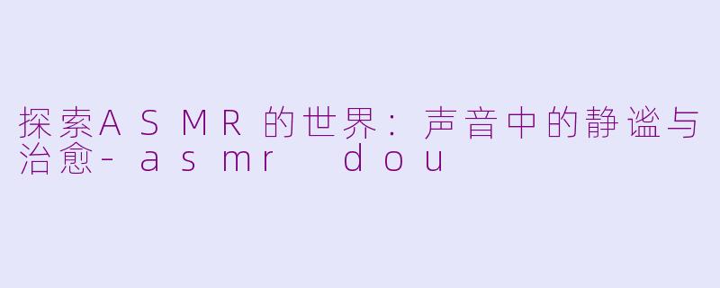 探索ASMR的世界：声音中的静谧与治愈-asmr dou