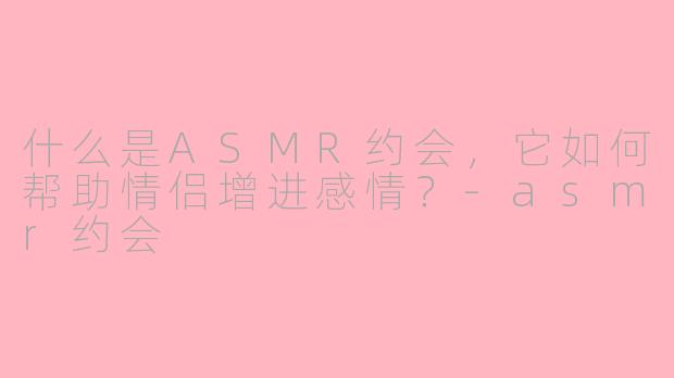什么是ASMR约会,它如何帮助情侣增进感情?