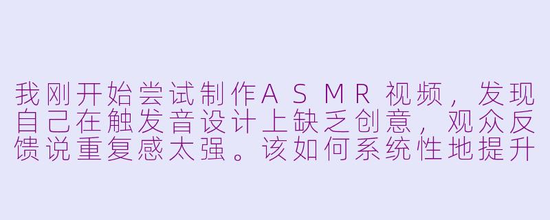 我刚开始尝试制作ASMR视频，发现自己在触发音设计上缺乏创意，观众反馈说重复感太强。该如何系统性地提升触发音的多样性和沉浸感？-扮演asmr