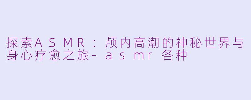 探索ASMR：颅内高潮的神秘世界与身心疗愈之旅-asmr各种