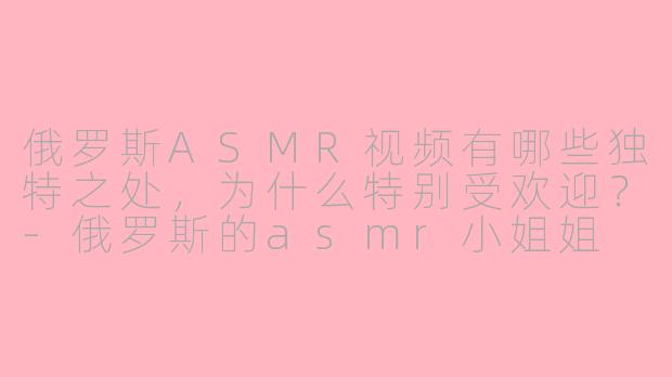 俄罗斯ASMR视频有哪些独特之处，为什么特别受欢迎？-俄罗斯的asmr小姐姐