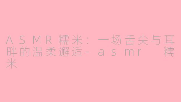 ASMR糯米：一场舌尖与耳畔的温柔邂逅-asmr 糯米