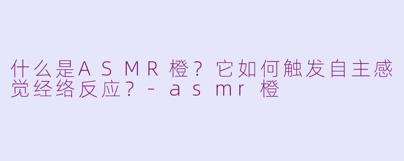 什么是ASMR橙？它如何触发自主感觉经络反应？-asmr橙