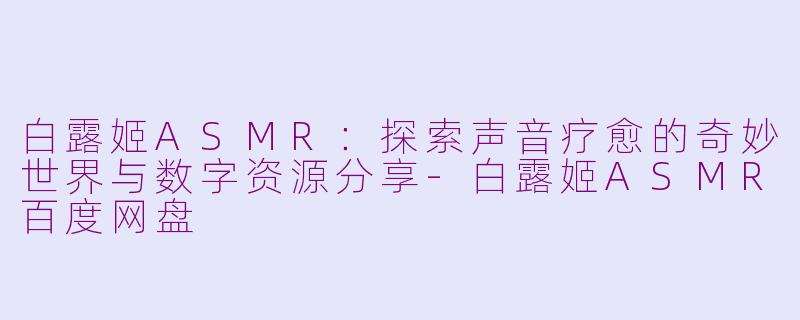 白露姬ASMR：探索声音疗愈的奇妙世界与数字资源分享-白露姬ASMR百度网盘