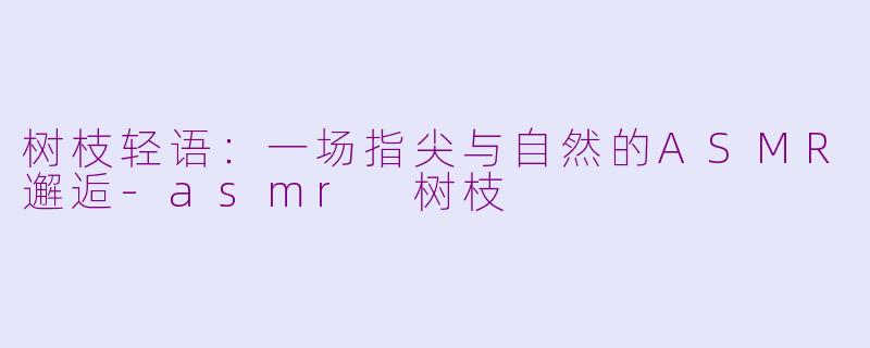 树枝轻语：一场指尖与自然的ASMR邂逅-asmr 树枝