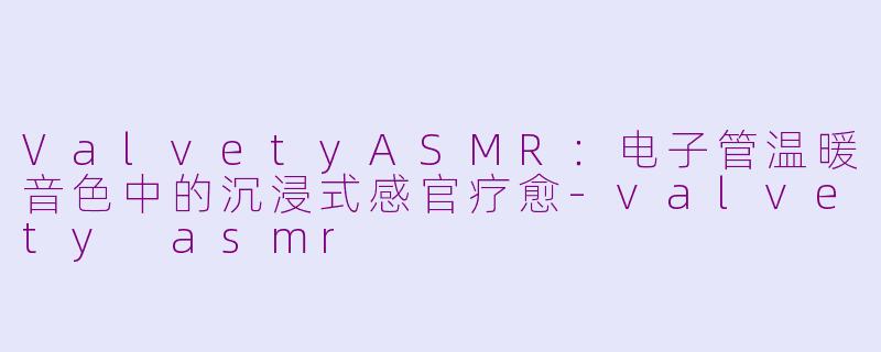 ValvetyASMR：电子管温暖音色中的沉浸式感官疗愈-valvety asmr