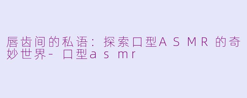 唇齿间的私语：探索口型ASMR的奇妙世界-口型asmr
