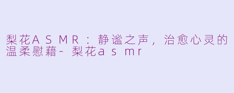 梨花ASMR：静谧之声，治愈心灵的温柔慰藉-梨花asmr