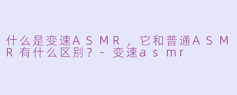 什么是变速ASMR，它和普通ASMR有什么区别？-变速asmr