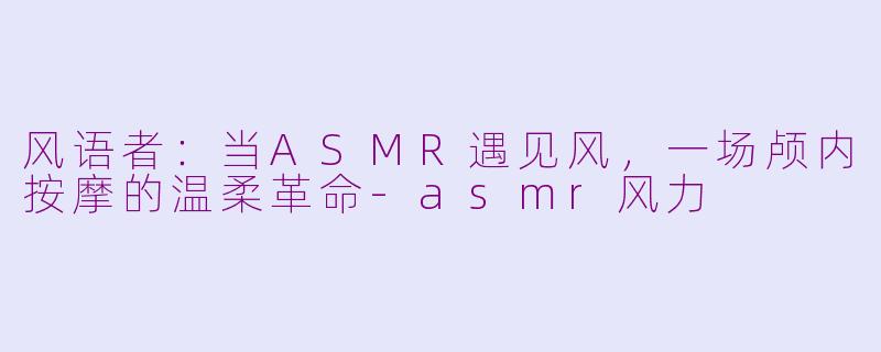 风语者：当ASMR遇见风，一场颅内按摩的温柔革命-asmr风力