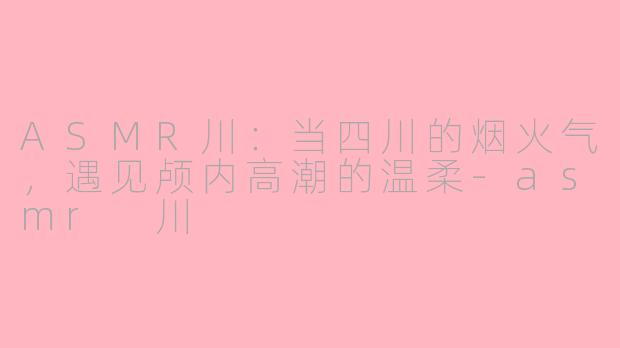 ASMR川：当四川的烟火气，遇见颅内高潮的温柔-asmr 川