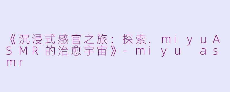 《沉浸式感官之旅：探索.miyuASMR的治愈宇宙》-miyu asmr