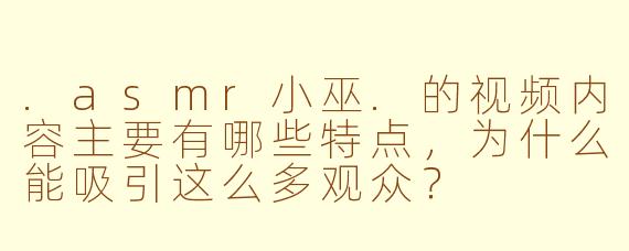 .asmr小巫.的视频内容主要有哪些特点，为什么能吸引这么多观众？